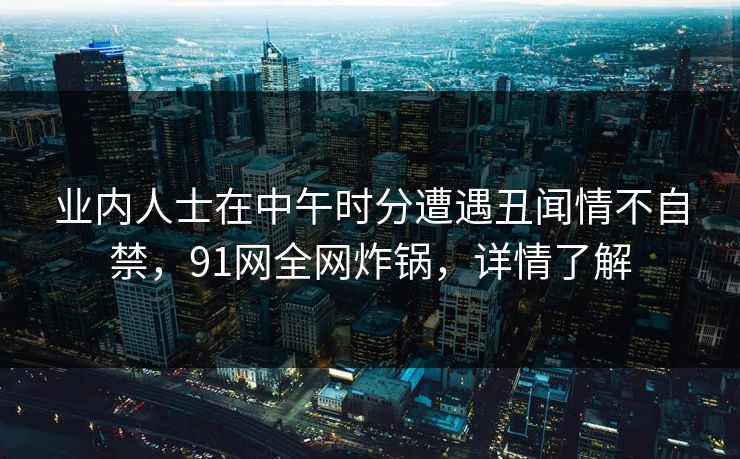 业内人士在中午时分遭遇丑闻情不自禁，91网全网炸锅，详情了解