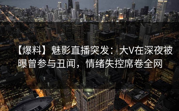 【爆料】魅影直播突发：大V在深夜被曝曾参与丑闻，情绪失控席卷全网