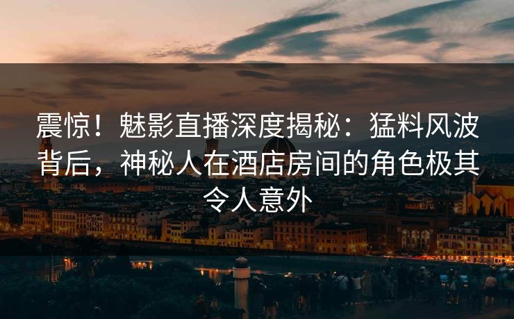 震惊！魅影直播深度揭秘：猛料风波背后，神秘人在酒店房间的角色极其令人意外