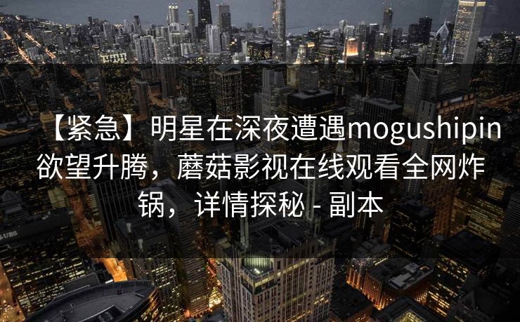 【紧急】明星在深夜遭遇mogushipin欲望升腾，蘑菇影视在线观看全网炸锅，详情探秘 - 副本