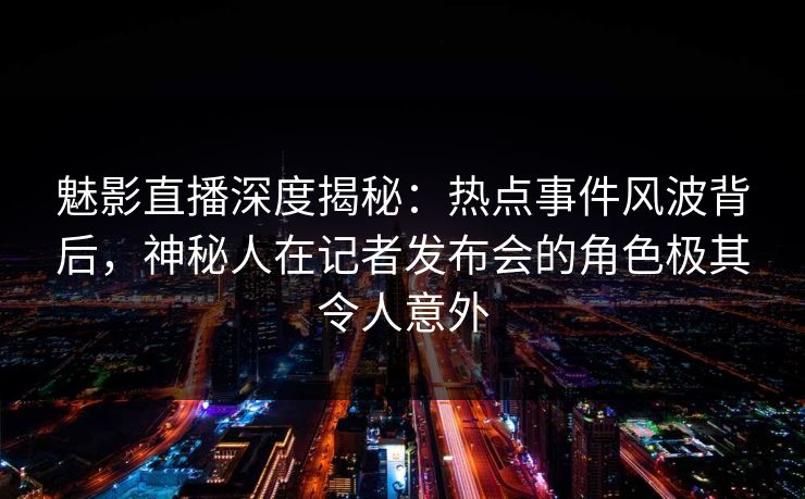 魅影直播深度揭秘：热点事件风波背后，神秘人在记者发布会的角色极其令人意外