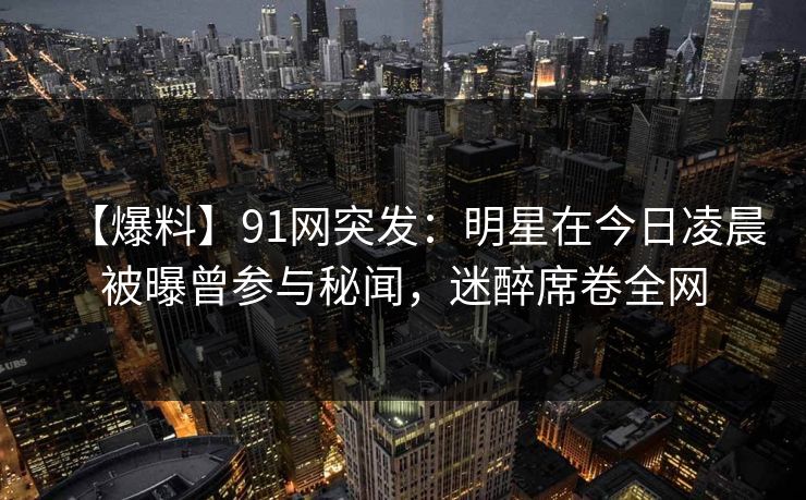 【爆料】91网突发：明星在今日凌晨被曝曾参与秘闻，迷醉席卷全网