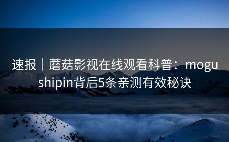 速报｜蘑菇影视在线观看科普：mogushipin背后5条亲测有效秘诀