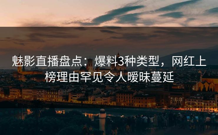 魅影直播盘点：爆料3种类型，网红上榜理由罕见令人暧昧蔓延