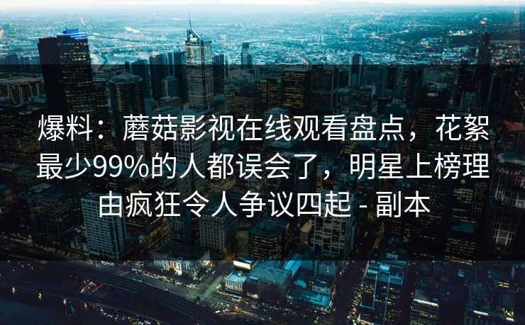 爆料：蘑菇影视在线观看盘点，花絮最少99%的人都误会了，明星上榜理由疯狂令人争议四起 - 副本