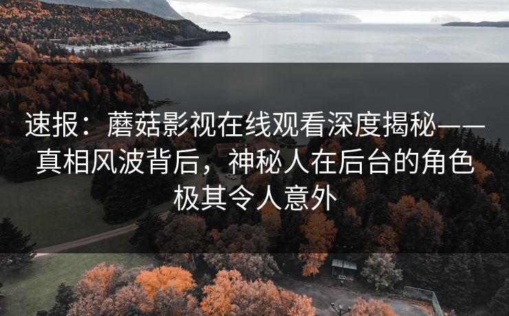 速报：蘑菇影视在线观看深度揭秘——真相风波背后，神秘人在后台的角色极其令人意外