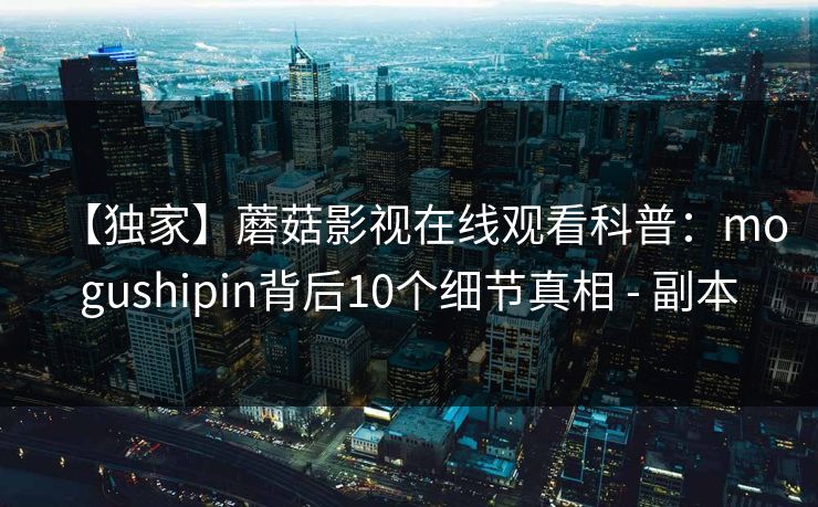 【独家】蘑菇影视在线观看科普：mogushipin背后10个细节真相 - 副本
