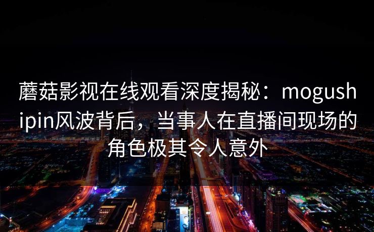 蘑菇影视在线观看深度揭秘:mogushipin风波背后,当事人在直播间现场的角色极其令人意外