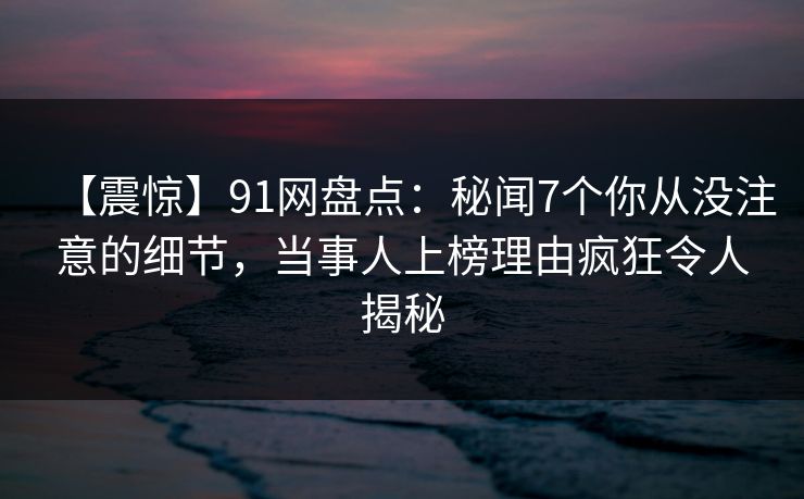 【震惊】91网盘点:秘闻7个你从没注意的细节,当事人上榜理由疯狂令人揭秘