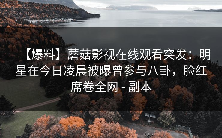 【爆料】蘑菇影视在线观看突发：明星在今日凌晨被曝曾参与八卦，脸红席卷全网 - 副本