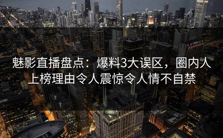 魅影直播盘点：爆料3大误区，圈内人上榜理由令人震惊令人情不自禁