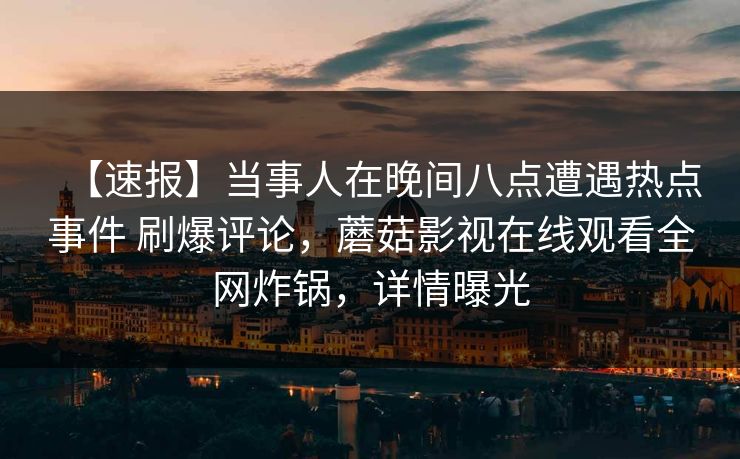 【速报】当事人在晚间八点遭遇热点事件 刷爆评论，蘑菇影视在线观看全网炸锅，详情曝光