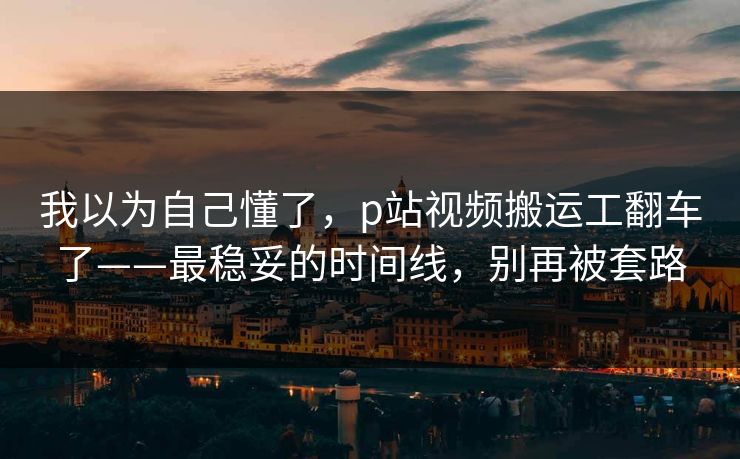 我以为自己懂了,p站视频搬运工翻车了——最稳妥的时间线,别再被套路