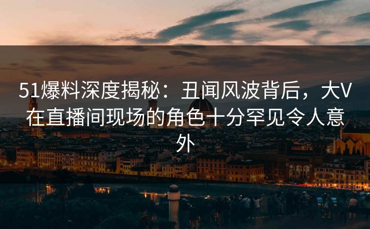 51爆料深度揭秘:丑闻风波背后,大V在直播间现场的角色十分罕见令人意外