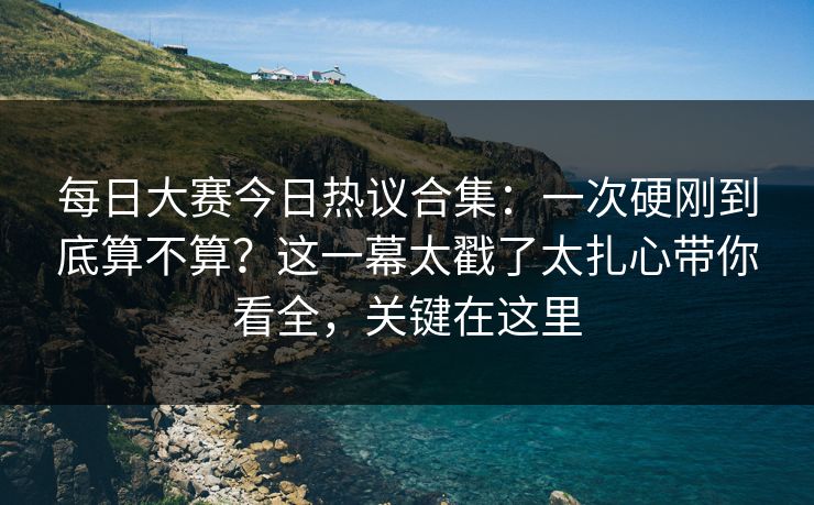 每日大赛今日热议合集：一次硬刚到底算不算？这一幕太戳了太扎心带你看全，关键在这里