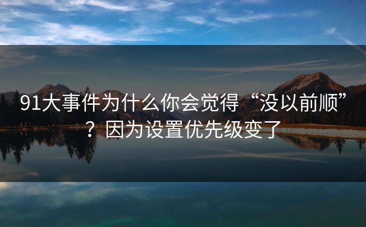 91大事件为什么你会觉得“没以前顺”？因为设置优先级变了