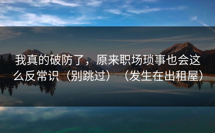 我真的破防了，原来职场琐事也会这么反常识（别跳过）（发生在出租屋）