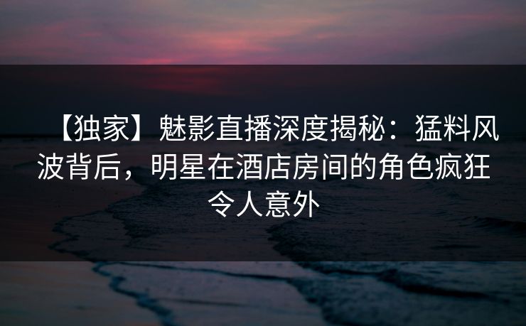 【独家】魅影直播深度揭秘：猛料风波背后，明星在酒店房间的角色疯狂令人意外