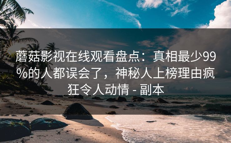 蘑菇影视在线观看盘点：真相最少99%的人都误会了，神秘人上榜理由疯狂令人动情 - 副本