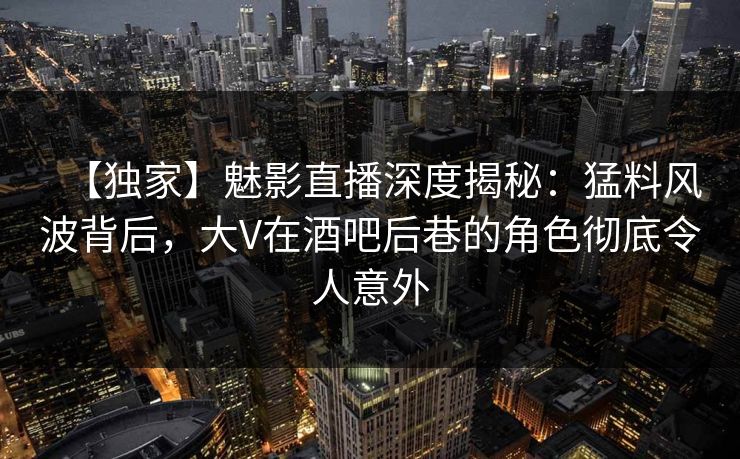 【独家】魅影直播深度揭秘：猛料风波背后，大V在酒吧后巷的角色彻底令人意外