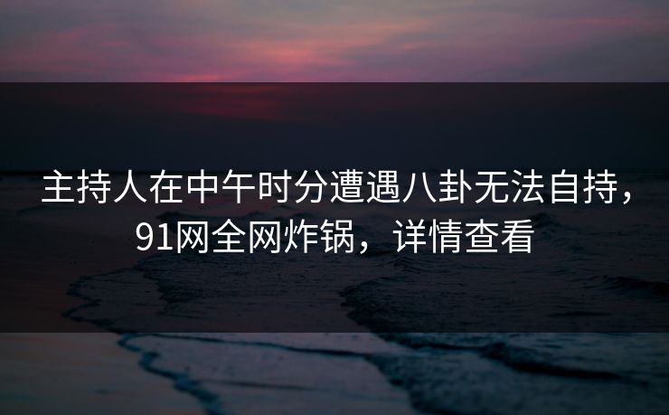 主持人在中午时分遭遇八卦无法自持，91网全网炸锅，详情查看