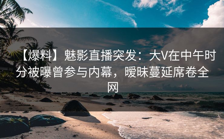 【爆料】魅影直播突发：大V在中午时分被曝曾参与内幕，暧昧蔓延席卷全网