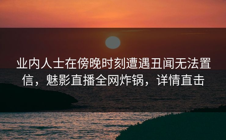 业内人士在傍晚时刻遭遇丑闻无法置信，魅影直播全网炸锅，详情直击