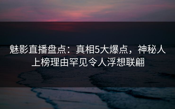 魅影直播盘点：真相5大爆点，神秘人上榜理由罕见令人浮想联翩