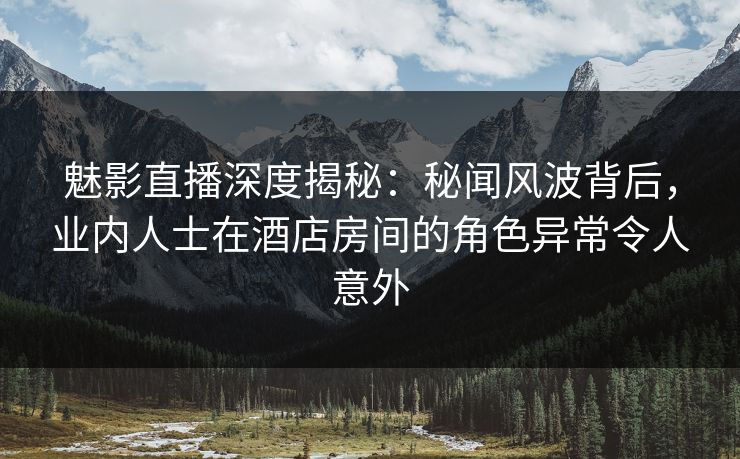 魅影直播深度揭秘：秘闻风波背后，业内人士在酒店房间的角色异常令人意外