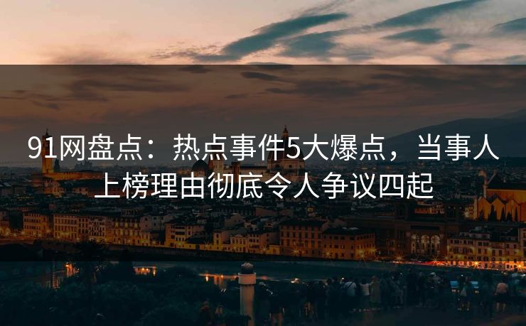 91网盘点：热点事件5大爆点，当事人上榜理由彻底令人争议四起