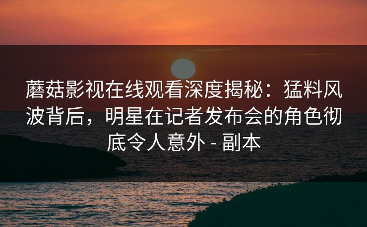 蘑菇影视在线观看深度揭秘：猛料风波背后，明星在记者发布会的角色彻底令人意外 - 副本