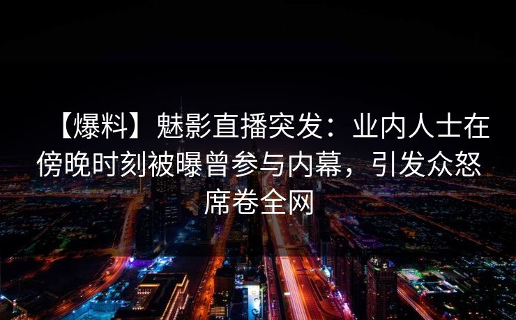 【爆料】魅影直播突发：业内人士在傍晚时刻被曝曾参与内幕，引发众怒席卷全网
