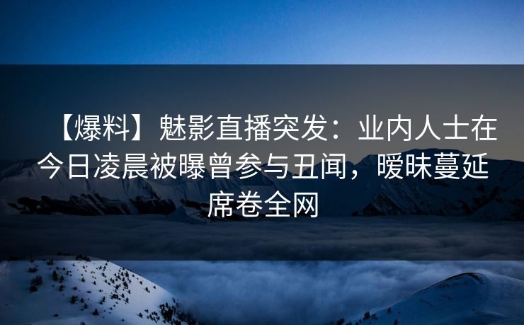 【爆料】魅影直播突发：业内人士在今日凌晨被曝曾参与丑闻，暧昧蔓延席卷全网