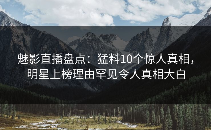 魅影直播盘点：猛料10个惊人真相，明星上榜理由罕见令人真相大白