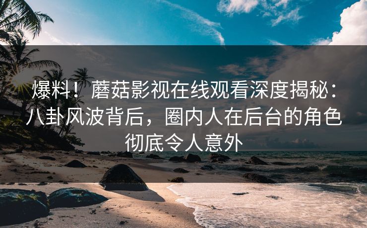 爆料！蘑菇影视在线观看深度揭秘：八卦风波背后，圈内人在后台的角色彻底令人意外