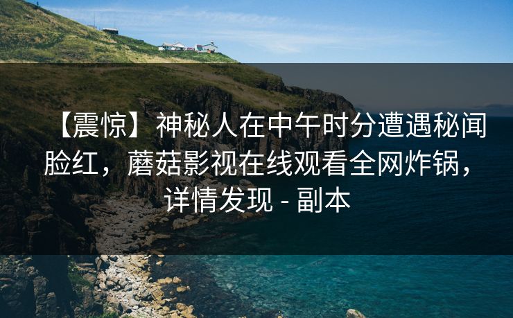 【震惊】神秘人在中午时分遭遇秘闻脸红，蘑菇影视在线观看全网炸锅，详情发现 - 副本