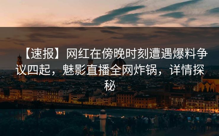 【速报】网红在傍晚时刻遭遇爆料争议四起，魅影直播全网炸锅，详情探秘