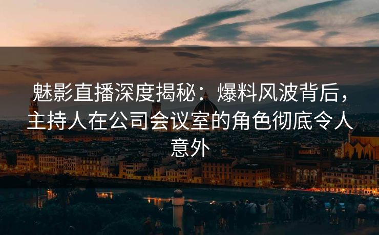 魅影直播深度揭秘：爆料风波背后，主持人在公司会议室的角色彻底令人意外