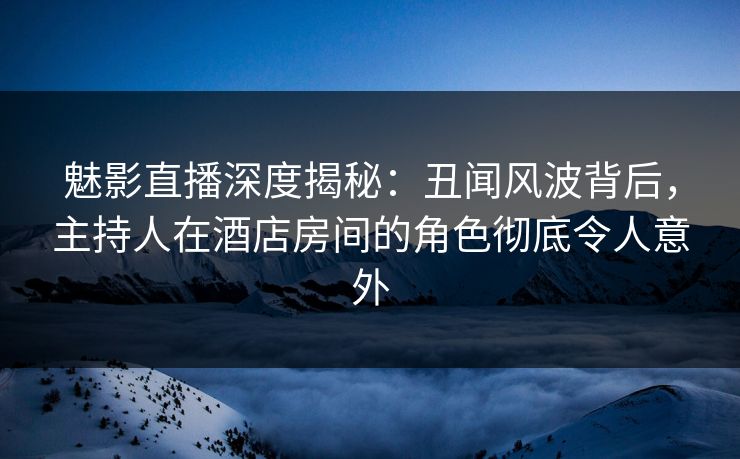 魅影直播深度揭秘：丑闻风波背后，主持人在酒店房间的角色彻底令人意外