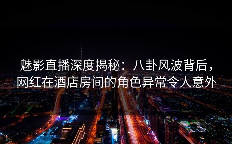 魅影直播深度揭秘：八卦风波背后，网红在酒店房间的角色异常令人意外