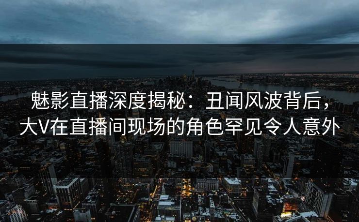魅影直播深度揭秘：丑闻风波背后，大V在直播间现场的角色罕见令人意外