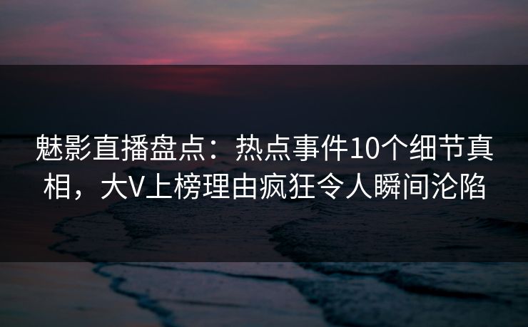 魅影直播盘点：热点事件10个细节真相，大V上榜理由疯狂令人瞬间沦陷