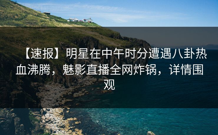 【速报】明星在中午时分遭遇八卦热血沸腾，魅影直播全网炸锅，详情围观