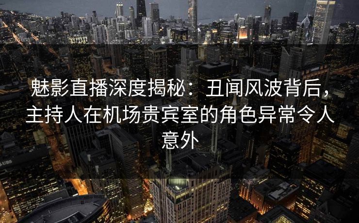 魅影直播深度揭秘：丑闻风波背后，主持人在机场贵宾室的角色异常令人意外