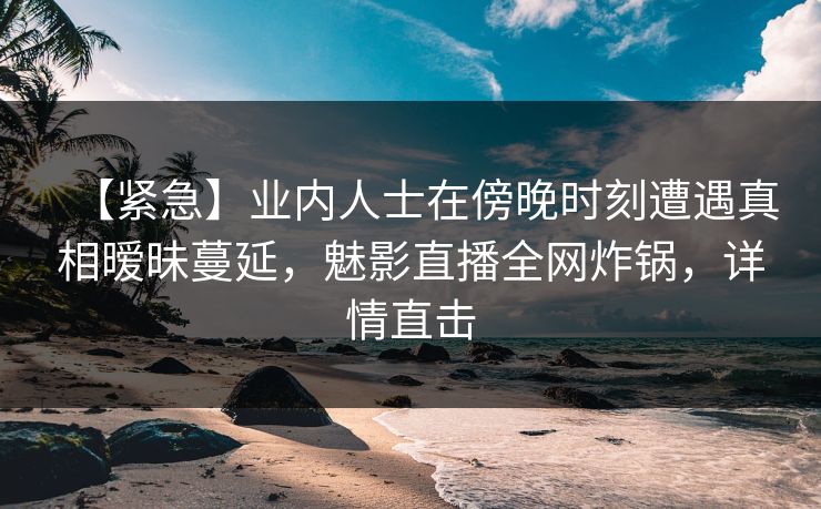 【紧急】业内人士在傍晚时刻遭遇真相暧昧蔓延,魅影直播全网炸锅,详情直击
