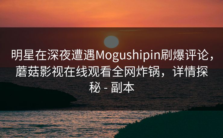 明星在深夜遭遇Mogushipin刷爆评论,蘑菇影视在线观看全网炸锅,详情探秘 - 副本 明星在深夜遭遇Mogushipin刷爆评论,蘑菇影视在线观看全网炸锅,详情探秘 - 副本