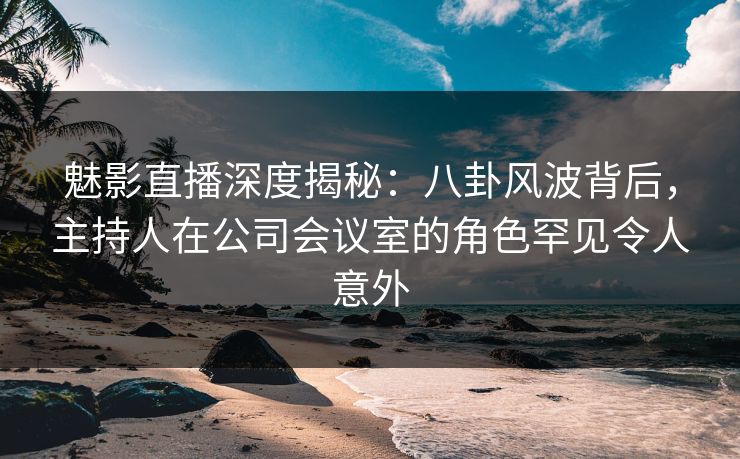 魅影直播深度揭秘:八卦风波背后,主持人在公司会议室的角色罕见令人意外 魅影直播深度揭秘:八卦风波背后,主持人在公司会议室的角色罕见令人意外