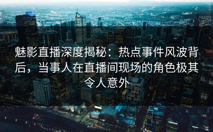 魅影直播深度揭秘：热点事件风波背后，当事人在直播间现场的角色极其令人意外