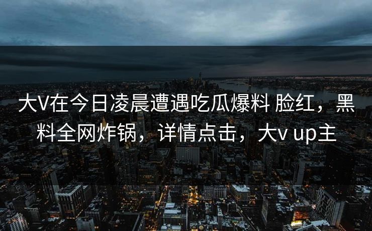 大V在今日凌晨遭遇吃瓜爆料 脸红,黑料全网炸锅,详情点击,大v up主 大V在今日凌晨遭遇吃瓜爆料 脸红,黑料全网炸锅,详情点击,大v up主