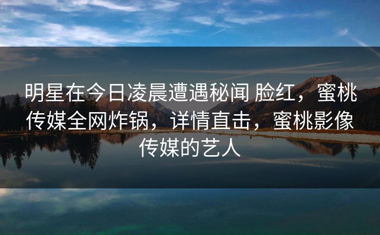 明星在今日凌晨遭遇秘闻 脸红，蜜桃传媒全网炸锅，详情直击，蜜桃影像传媒的艺人
